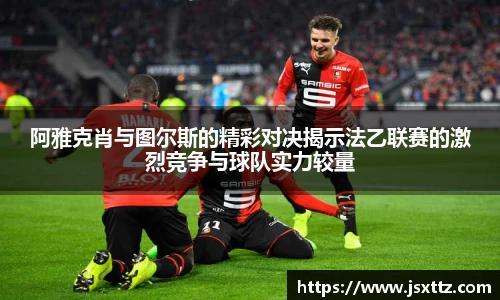 阿雅克肖与图尔斯的精彩对决揭示法乙联赛的激烈竞争与球队实力较量